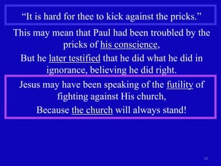 “It is hard for thee to kick against the pricks.”
This may mean that Paul had been troubled by the
             pricks of his conscience,
 But he later testified that he did what he did in
        ignorance, believing he did right.
 Jesus may have been speaking of the futility of
           fighting against His church,
     Because the church will always stand!



                                                      10
 