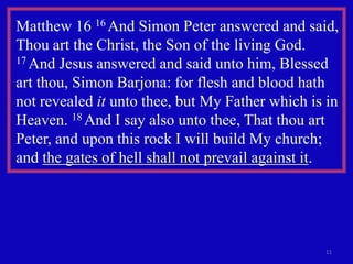Matthew 16 16 And Simon Peter answered and said,
Thou art the Christ, the Son of the living God.
17 And Jesus answered and said unto him, Blessed

art thou, Simon Barjona: for flesh and blood hath
not revealed it unto thee, but My Father which is in
Heaven. 18 And I say also unto thee, That thou art
Peter, and upon this rock I will build My church;
and the gates of hell shall not prevail against it.




                                                 11
 