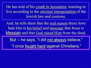 He has told of his youth in Jerusalem, learning to
live according to the strictest interpretation of the
            Jewish law and customs.
And, he tells them that the real reason these Jews
 hate him is his belief and message that Jesus is
Messiah and that God raised Him from the dead.
  But -- he says, “I did not always believe.”
   “I once fought hard against Christians.”



                                                    3
 