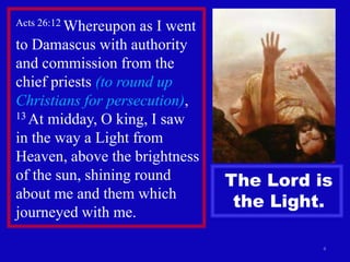 Acts 26:12 Whereupon as I went
to Damascus with authority
and commission from the
chief priests (to round up
Christians for persecution),
13 At midday, O king, I saw

in the way a Light from
Heaven, above the brightness
of the sun, shining round        The Lord is
about me and them which
                                  the Light.
journeyed with me.

                                           4
 