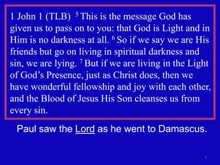 1 John 1 (TLB) 5 This is the message God has
given us to pass on to you: that God is Light and in
Him is no darkness at all. 6 So if we say we are His
friends but go on living in spiritual darkness and
sin, we are lying. 7 But if we are living in the Light
of God’s Presence, just as Christ does, then we
have wonderful fellowship and joy with each other,
and the Blood of Jesus His Son cleanses us from
every sin.
 Paul saw the Lord as he went to Damascus.

                                                    5
 