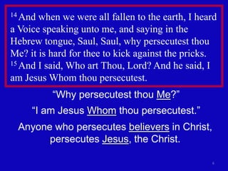 14 And when we were all fallen to the earth, I heard
a Voice speaking unto me, and saying in the
Hebrew tongue, Saul, Saul, why persecutest thou
Me? it is hard for thee to kick against the pricks.
15 And I said, Who art Thou, Lord? And he said, I

am Jesus Whom thou persecutest.
          “Why persecutest thou Me?”
     “I am Jesus Whom thou persecutest.”
 Anyone who persecutes believers in Christ,
       persecutes Jesus, the Christ.

                                                  6
 