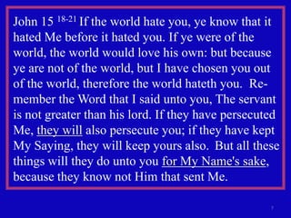 John 15 18-21 If the world hate you, ye know that it
hated Me before it hated you. If ye were of the
world, the world would love his own: but because
ye are not of the world, but I have chosen you out
of the world, therefore the world hateth you. Re-
member the Word that I said unto you, The servant
is not greater than his lord. If they have persecuted
Me, they will also persecute you; if they have kept
My Saying, they will keep yours also. But all these
things will they do unto you for My Name's sake,
because they know not Him that sent Me.

                                                   7
 