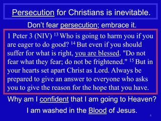Persecution for Christians is inevitable.
        Don’t fear persecution; embrace it.
1 Peter 3 (NIV) 13 Who is going to harm you if you
are eager to do good? 14 But even if you should
suffer for what is right, you are blessed. "Do not
fear what they fear; do not be frightened." 15 But in
your hearts set apart Christ as Lord. Always be
prepared to give an answer to everyone who asks
you to give the reason for the hope that you have.
Why am I confident that I am going to Heaven?
       I am washed in the Blood of Jesus.          8
 