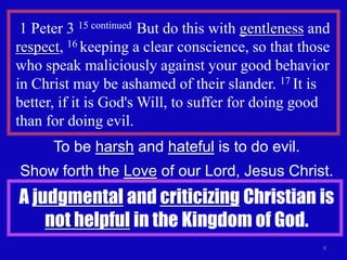 1 Peter 3 15 continued But do this with gentleness and
respect, 16 keeping a clear conscience, so that those
who speak maliciously against your good behavior
in Christ may be ashamed of their slander. 17 It is
better, if it is God's Will, to suffer for doing good
than for doing evil.
      To be harsh and hateful is to do evil.
Show forth the Love of our Lord, Jesus Christ.
A judgmental and criticizing Christian is
    not helpful in the Kingdom of God.
                                                     9
 