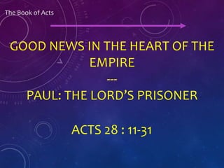 The Book of Acts
ACTS 28 : 11-31
GOOD NEWS IN THE HEART OF THE
EMPIRE
---
PAUL: THE LORD’S PRISONER
 