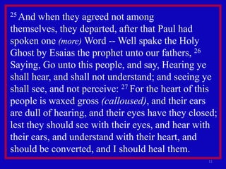 25 And  when they agreed not among
themselves, they departed, after that Paul had
spoken one (more) Word -- Well spake the Holy
Ghost by Esaias the prophet unto our fathers, 26
Saying, Go unto this people, and say, Hearing ye
shall hear, and shall not understand; and seeing ye
shall see, and not perceive: 27 For the heart of this
people is waxed gross (calloused), and their ears
are dull of hearing, and their eyes have they closed;
lest they should see with their eyes, and hear with
their ears, and understand with their heart, and
should be converted, and I should heal them.
                                                  11
 