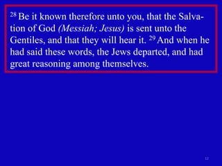 28 Be it known therefore unto you, that the Salva-
tion of God (Messiah; Jesus) is sent unto the
Gentiles, and that they will hear it. 29 And when he
had said these words, the Jews departed, and had
great reasoning among themselves.




                                                  12
 