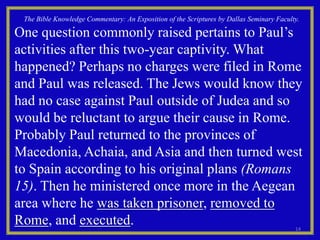 The Bible Knowledge Commentary: An Exposition of the Scriptures by Dallas Seminary Faculty.

One question commonly raised pertains to Paul’s
activities after this two-year captivity. What
happened? Perhaps no charges were filed in Rome
and Paul was released. The Jews would know they
had no case against Paul outside of Judea and so
would be reluctant to argue their cause in Rome.
Probably Paul returned to the provinces of
Macedonia, Achaia, and Asia and then turned west
to Spain according to his original plans (Romans
15). Then he ministered once more in the Aegean
area where he was taken prisoner, removed to
Rome, and executed.                                                                       14
 