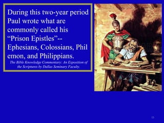 During this two-year period
Paul wrote what are
commonly called his
“Prison Epistles”--
Ephesians, Colossians, Phil
emon, and Philippians.
The Bible Knowledge Commentary: An Exposition of
    the Scriptures by Dallas Seminary Faculty.




                                                   15
 