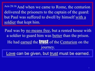 Acts 28:16 Andwhen we came to Rome, the centurion
delivered the prisoners to the captain of the guard:
but Paul was suffered to dwell by himself with a
soldier that kept him.
Paul was by no means free, but a rented house with
 a soldier to guard him was better than the prison.
  He had earned the trust of the Centurion on the
                     journey.
 Love can be given, but trust must be earned.


                                                  3
 