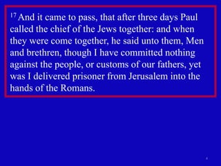 17 And it came to pass, that after three days Paul
called the chief of the Jews together: and when
they were come together, he said unto them, Men
and brethren, though I have committed nothing
against the people, or customs of our fathers, yet
was I delivered prisoner from Jerusalem into the
hands of the Romans.




                                                     4
 