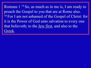 Romans 1 15 So, as much as in me is, I am ready to
preach the Gospel to you that are at Rome also.
16 For I am not ashamed of the Gospel of Christ: for

it is the Power of God unto salvation to every one
that believeth; to the Jew first, and also to the
Greek.




                                                  7
 