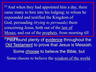 23 Andwhen they had appointed him a day, there
came many to him into his lodging; to whom he
expounded and testified the Kingdom of
God, persuading (trying to persuade) them
concerning Jesus, both out of the law of
Moses, and out of the prophets, from morning till
evening.
 Paul found plenty of evidence throughout the
Old Testament to prove that Jesus is Messiah.
    Some choose to believe the Bible, but
 Some choose to believe the wisdom of the world.

                                                9
 
