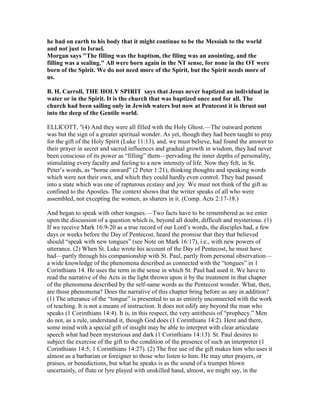 he had on earth to his body that it might continue to be the Messiah to the world
and not just to Israel.
Morgan says "The filling was the baptism, the filing was an anointing, and the
filling was a sealing." All were born again in the T sense, for none in the OT were
born of the Spirit. We do not need more of the Spirit, but the Spirit needs more of
us.
B. H. Carroll, THE HOLY SPIRIT says that Jesus never baptized an individual in
water or in the Spirit. It is the church that was baptized once and for all. The
church had been sailing only in Jewish waters but now at Pentecost it is thrust out
into the deep of the Gentile world.
ELLICOTT, "(4) And they were all filled with the Holy Ghost.—The outward portent
was but the sign of a greater spiritual wonder. As yet, though they had been taught to pray
for the gift of the Holy Spirit (Luke 11:13), and, we must believe, had found the answer to
their prayer in secret and sacred influences and gradual growth in wisdom, they had never
been conscious of its power as “filling” them—pervading the inner depths of personality,
stimulating every faculty and feeling to a new intensity of life. Now they felt, in St.
Peter’s words, as “borne onward” (2 Peter 1:21), thinking thoughts and speaking words
which were not their own, and which they could hardly even control. They had passed
into a state which was one of rapturous ecstasy and joy. We must not think of the gift as
confined to the Apostles. The context shows that the writer speaks of all who were
assembled, not excepting the women, as sharers in it. (Comp. Acts 2:17-18.)
And began to speak with other tongues.—Two facts have to be remembered as we enter
upon the discussion of a question which is, beyond all doubt, difficult and mysterious. (1)
If we receive Mark 16:9-20 as a true record of our Lord’s words, the disciples had, a few
days or weeks before the Day of Pentecost, heard the promise that they that believed
should “speak with new tongues” (see Note on Mark 16:17), i.e., with new powers of
utterance. (2) When St. Luke wrote his account of the Day of Pentecost, he must have
had—partly through his companionship with St. Paul, partly from personal observation—
a wide knowledge of the phenomena described as connected with the “tongues” in 1
Corinthians 14. He uses the term in the sense in which St. Paul had used it. We have to
read the narrative of the Acts in the light thrown upon it by the treatment in that chapter
of the phenomena described by the self-same words as the Pentecost wonder. What, then,
are those phenomena? Does the narrative of this chapter bring before us any in addition?
(1) The utterance of the “tongue” is presented to us as entirely unconnected with the work
of teaching. It is not a means of instruction. It does not edify any beyond the man who
speaks (1 Corinthians 14:4). It is, in this respect, the very antithesis of “prophecy.” Men
do not, as a rule, understand it, though God does (1 Corinthians 14:2). Here and there,
some mind with a special gift of insight may be able to interpret with clear articulate
speech what had been mysterious and dark (1 Corinthians 14:13). St. Paul desires to
subject the exercise of the gift to the condition of the presence of such an interpreter (1
Corinthians 14:5; 1 Corinthians 14:27). (2) The free use of the gift makes him who uses it
almost as a barbarian or foreigner to those who listen to him. He may utter prayers, or
praises, or benedictions, but what he speaks is as the sound of a trumpet blown
uncertainly, of flute or lyre played with unskilled hand, almost, we might say, in the
 
