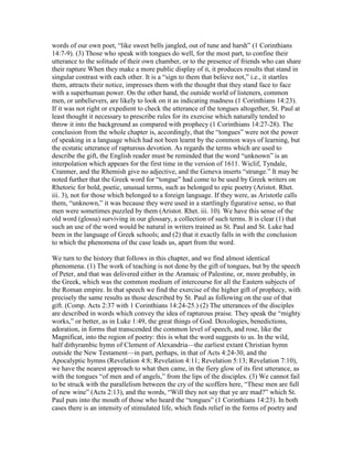 words of our own poet, “like sweet bells jangled, out of tune and harsh” (1 Corinthians
14:7-9). (3) Those who speak with tongues do well, for the most part, to confine their
utterance to the solitude of their own chamber, or to the presence of friends who can share
their rapture When they make a more public display of it, it produces results that stand in
singular contrast with each other. It is a “sign to them that believe not,” i.e., it startles
them, attracts their notice, impresses them with the thought that they stand face to face
with a superhuman power. On the other hand, the outside world of listeners, common
men, or unbelievers, are likely to look on it as indicating madness (1 Corinthians 14:23).
If it was not right or expedient to check the utterance of the tongues altogether, St. Paul at
least thought it necessary to prescribe rules for its exercise which naturally tended to
throw it into the background as compared with prophecy (1 Corinthians 14:27-28). The
conclusion from the whole chapter is, accordingly, that the “tongues” were not the power
of speaking in a language which had not been learnt by the common ways of learning, but
the ecstatic utterance of rapturous devotion. As regards the terms which are used to
describe the gift, the English reader must be reminded that the word “unknown” is an
interpolation which appears for the first time in the version of 1611. Wiclif, Tyndale,
Cranmer, and the Rhemish give no adjective, and the Geneva inserts “strange.” It may be
noted further that the Greek word for “tongue” had come to be used by Greek writers on
Rhetoric for bold, poetic, unusual terms, such as belonged to epic poetry (Aristot. Rhet.
iii. 3), not for those which belonged to a foreign language. If they were, as Aristotle calls
them, “unknown,” it was because they were used in a startlingly figurative sense, so that
men were sometimes puzzled by them (Aristot. Rhet. iii. 10). We have this sense of the
old word (glossa) surviving in our glossary, a collection of such terms. It is clear (1) that
such an use of the word would be natural in writers trained as St. Paul and St. Luke had
been in the language of Greek schools; and (2) that it exactly falls in with the conclusion
to which the phenomena of the case leads us, apart from the word.
We turn to the history that follows in this chapter, and we find almost identical
phenomena. (1) The work of teaching is not done by the gift of tongues, but by the speech
of Peter, and that was delivered either in the Aramaic of Palestine, or, more probably, in
the Greek, which was the common medium of intercourse for all the Eastern subjects of
the Roman empire. In that speech we find the exercise of the higher gift of prophecy, with
precisely the same results as those described by St. Paul as following on the use of that
gift. (Comp. Acts 2:37 with 1 Corinthians 14:24-25.) (2) The utterances of the disciples
are described in words which convey the idea of rapturous praise. They speak the “mighty
works,” or better, as in Luke 1:49, the great things of God. Doxologies, benedictions,
adoration, in forms that transcended the common level of speech, and rose, like the
Magnificat, into the region of poetry: this is what the word suggests to us. In the wild,
half dithyrambic hymn of Clement of Alexandria—the earliest extant Christian hymn
outside the New Testament—in part, perhaps, in that of Acts 4:24-30, and the
Apocalyptic hymns (Revelation 4:8; Revelation 4:11; Revelation 5:13; Revelation 7:10),
we have the nearest approach to what then came, in the fiery glow of its first utterance, as
with the tongues “of men and of angels,” from the lips of the disciples. (3) We cannot fail
to be struck with the parallelism between the cry of the scoffers here, “These men are full
of new wine” (Acts 2:13), and the words, “Will they not say that ye are mad?” which St.
Paul puts into the mouth of those who heard the “tongues” (1 Corinthians 14:23). In both
cases there is an intensity of stimulated life, which finds relief in the forms of poetry and
 