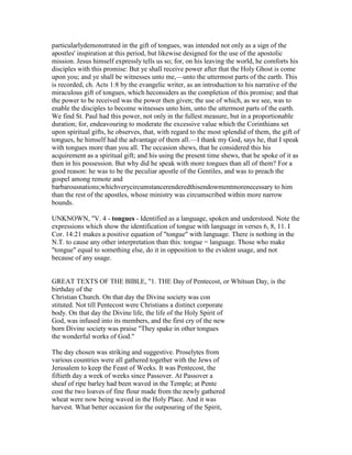 particularlydemonstrated in the gift of tongues, was intended not only as a sign of the
apostles' inspiration at this period, but likewise designed for the use of the apostolic
mission. Jesus himself expressly tells us so; for, on his leaving the world, he comforts his
disciples with this promise: But ye shall receive power after that the Holy Ghost is come
upon you; and ye shall be witnesses unto me,—unto the uttermost parts of the earth. This
is recorded, ch. Acts 1:8 by the evangelic writer, as an introduction to his narrative of the
miraculous gift of tongues, which heconsiders as the completion of this promise; and that
the power to be received was the power then given; the use of which, as we see, was to
enable the disciples to become witnesses unto him, unto the uttermost parts of the earth.
We find St. Paul had this power, not only in the fullest measure, but in a proportionable
duration; for, endeavouring to moderate the excessive value which the Corinthians set
upon spiritual gifts, he observes, that, with regard to the most splendid of them, the gift of
tongues, he himself had the advantage of them all.—I thank my God, says he, that I speak
with tongues more than you all. The occasion shews, that he considered this his
acquirement as a spiritual gift; and his using the present time shews, that he spoke of it as
then in his possession. But why did he speak with more tongues than all of them? For a
good reason: he was to be the peculiar apostle of the Gentiles, and was to preach the
gospel among remote and
barbarousnations;whichverycircumstancerenderedthisendowmentmorenecessary to him
than the rest of the apostles, whose ministry was circumscribed within more narrow
bounds.
UNKNOWN, "V. 4 - tongues - Identified as a language, spoken and understood. Note the
expressions which show the identification of tongue with language in verses 6, 8, 11. I
Cor. 14:21 makes a positive equation of "tongue" with language. There is nothing in the
N.T. to cause any other interpretation than this: tongue = language. Those who make
"tongue" equal to something else, do it in opposition to the evident usage, and not
because of any usage.
GREAT TEXTS OF THE BIBLE, "1. THE Day of Pentecost, or Whitsun Day, is the
birthday of the
Christian Church. On that day the Divine society was con
stituted. Not till Pentecost were Christians a distinct corporate
body. On that day the Divine life, the life of the Holy Spirit of
God, was infused into its members, and the first cry of the new
born Divine society was praise "They spake in other tongues
the wonderful works of God."
The day chosen was striking and suggestive. Proselytes from
various countries were all gathered together with the Jews of
Jerusalem to keep the Feast of Weeks. It was Pentecost, the
fiftieth day a week of weeks since Passover. At Passover a
sheaf of ripe barley had been waved in the Temple; at Pente
cost the two loaves of fine flour made from the newly gathered
wheat were now being waved in the Holy Place. And it was
harvest. What better occasion for the outpouring of the Spirit,
 