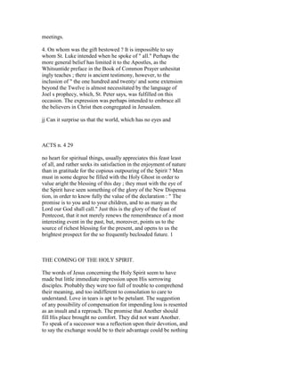meetings.
4. On whom was the gift bestowed ? It is impossible to say
whom St. Luke intended when he spoke of " all." Perhaps the
more general belief has limited it to the Apostles, as the
Whitsuntide preface in the Book of Common Prayer unhesitat
ingly teaches ; there is ancient testimony, however, to the
inclusion of " the one hundred and twenty/ and some extension
beyond the Twelve is almost necessitated by the language of
Joel s prophecy, which, St. Peter says, was fulfilled on this
occasion. The expression was perhaps intended to embrace all
the believers in Christ then congregated in Jerusalem.
jj Can it surprise us that the world, which has no eyes and
ACTS n. 4 29
no heart for spiritual things, usually appreciates this feast least
of all, and rather seeks its satisfaction in the enjoyment of nature
than in gratitude for the copious outpouring of the Spirit ? Men
must in some degree be filled with the Holy Ghost in order to
value aright the blessing of this day ; they must with the eye of
the Spirit have seen something of the glory of the New Dispensa
tion, in order to know fully the value of the declaration : " The
promise is to you and to your children, and to as many as the
Lord our God shall call." Just this is the glory of the feast of
Pentecost, that it not merely renews the remembrance of a most
interesting event in the past, but, moreover, points us to the
source of richest blessing for the present, and opens to us the
brightest prospect for the so frequently beclouded future. 1
THE COMING OF THE HOLY SPIRIT.
The words of Jesus concerning the Holy Spirit seem to have
made but little immediate impression upon His sorrowing
disciples. Probably they were too full of trouble to comprehend
their meaning, and too indifferent to consolation to care to
understand. Love in tears is apt to be petulant. The suggestion
of any possibility of compensation for impending loss is resented
as an insult and a reproach. The promise that Another should
fill His place brought no comfort. They did not want Another.
To speak of a successor was a reflection upon their devotion, and
to say the exchange would be to their advantage could be nothing
 