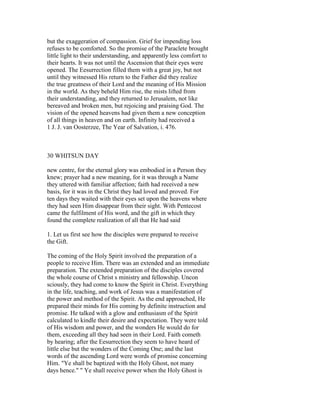 but the exaggeration of compassion. Grief for impending loss
refuses to be comforted. So the promise of the Paraclete brought
little light to their understanding, and apparently less comfort to
their hearts. It was not until the Ascension that their eyes were
opened. The Eesurrection filled them with a great joy, but not
until they witnessed His return to the Father did they realize
the true greatness of their Lord and the meaning of His Mission
in the world. As they beheld Him rise, the mists lifted from
their understanding, and they returned to Jerusalem, not like
bereaved and broken men, but rejoicing and praising God. The
vision of the opened heavens had given them a new conception
of all things in heaven and on earth. Infinity had received a
1 J. J. van Oosterzee, The Year of Salvation, i. 476.
30 WHITSUN DAY
new centre, for the eternal glory was embodied in a Person they
knew; prayer had a new meaning, for it was through a Name
they uttered with familiar affection; faith had received a new
basis, for it was in the Christ they had loved and proved. For
ten days they waited with their eyes set upon the heavens where
they had seen Him disappear from their sight. With Pentecost
came the fulfilment of His word, and the gift in which they
found the complete realization of all that He had said
1. Let us first see how the disciples were prepared to receive
the Gift.
The coming of the Holy Spirit involved the preparation of a
people to receive Him. There was an extended and an immediate
preparation. The extended preparation of the disciples covered
the whole course of Christ s ministry and fellowship. Uncon
sciously, they had come to know the Spirit in Christ. Everything
in the life, teaching, and work of Jesus was a manifestation of
the power and method of the Spirit. As the end approached, He
prepared their minds for His coming by definite instruction and
promise. He talked with a glow and enthusiasm of the Spirit
calculated to kindle their desire and expectation. They were told
of His wisdom and power, and the wonders He would do for
them, exceeding all they had seen in their Lord. Faith cometh
by hearing; after the Eesurrection they seem to have heard of
little else but the wonders of the Coming One; and the last
words of the ascending Lord were words of promise concerning
Him. "Ye shall be baptized with the Holy Ghost, not many
days hence." " Ye shall receive power when the Holy Ghost is
 