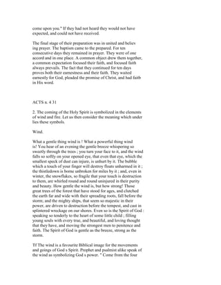 come upon you." If they had not heard they would not have
expected, and could not have received.
The final stage of their preparation was in united and believ
ing prayer. The baptism came to the prepared. For ten
consecutive days they remained in prayer. They were of one
accord and in one place. A common object drew them together,
a common expectation focused their faith, and focused faith
always prevails. The fact that they continued for ten days
proves both their earnestness and their faith. They waited
earnestly for God, pleaded the promise of Christ, and had faitb
in His word.
ACTS n. 4 31
2. The coming of the Holy Spirit is symbolized in the elements
of wind and fire. Let us then consider the meaning which under
lies these symbols.
Wind.
What a gentle thing wind is ! What a powerful thing wind
is! You hear of an evening the gentle breeze whispering so
sweetly through the trees ; you turn your face to it, and the wind
falls so softly on your opened eye, that even that eye, which the
smallest speck of dust can injure, is unhurt by it. The bubble
which a touch of your finger will destroy floats unharmed in it ;
the thistledown is borne unbroken for miles by it ; and, even in
winter, the snowflakes, so fragile that your touch is destruction
to them, are whirled round and round uninjured in their purity
and beauty. How gentle the wind is, but how strong! Those
great trees of the forest that have stood for ages, and clutched
the earth far and wide with their spreading roots, fall before the
storm; and the mighty ships, that seem so majestic in their
power, are driven to destruction before the tempest, and cast in
splintered wreckage on our shores. Even so is the Spirit of God :
speaking so tenderly to the heart of some little child ; filling
young souls with every true, and beautiful, and loving thought
that they have, and moving the strongest men to penitence and
faith. The Spirit of God is gentle as the breeze, strong as the
storm.
Tf The wind is a favourite Biblical image for the movements
and goings of God s Spirit. Prophet and psalmist alike speak of
the wind as symbolizing God s power. " Come from the four
 