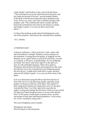 winds, breath," cried Ezekiel, in the vision of the dry bones.
" The Lord hath his way in the whirlwind and in the storm, and
the clouds are the dust of his feet," says the prophet Nahum.
In the Book of Job the poet represents God as speaking in the
wind. And so, too, Jesus, who came to fulfil the sayings of the
prophets, said: "The wind bloweth where it listeth, and thou
hearest the sound thereof, but canst not tell whence it cometh,
and whither it goeth: so is every one that is born of the
Spirit." 1
(1) One of the psalmists speaks about God bringing the wind
out of His treasuries. That must be the wind that blows healthily
1 D. L. Ritchie.
32 WHITSUN DAY
to heal our sicknesses ; whose every kiss is tonic, whose rude
and wild embrace is strength. Whether it comes rushing over
the mountains, or tearing down the gullies, or skipping over the
Bummer sea as a gentle breeze to cool the fevered brow, it comes
as a cleanser, as life-giver, as health-bringer. Its very buffetings
are health. Now that is what God s Spirit is to the spirit of a
man. It is life and health and peace. When Jesus spoke to
Nicodemus about birth by the Spirit and compared it to the wind,
the reference was to the evening breeze just whispering among
the olive groves. A ripple and a rustle and it is gone, and thou
canst not tell whither it goeth : so is every one that is born of the
Spirit.
T[ It is an old Jewish saying that Moses died from the kiss of
God. How true it is to say that many people, especially young
people, live because of the kiss of the Spirit. One imprint on
their young hearts and they give themselves in love to the great
God and His Christ. Yes, God s Spirit still comes like the
zephyr, wooing and winning, like the breeze which you can scarcely
feel upon your hand, though you know it on your more delicate
brow. So He comes to many hearts in pensive hours, in times
and seasons of holy quiet and blessed meditation ; so He comes,
too, in life s morning to young souls. 1
The Lord of brightness and of warmth,
Of fragrance and of dew,
Who having joy in life and growth,
 