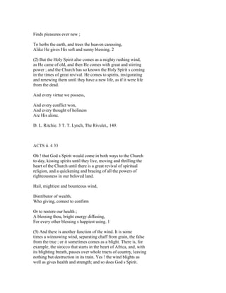 Finds pleasures ever new ;
To herbs the earth, and trees the heaven caressing,
Alike He gives His soft and sunny blessing. 2
(2) But the Holy Spirit also comes as a mighty rushing wind,
as He came of old, and then He comes with great and stirring
power ; and the Church has so known the Holy Spirit s coming
in the times of great revival. He comes to spirits, invigorating
and renewing them until they have a new life, as if it were life
from the dead.
And every virtue we possess,
And every conflict won,
And every thought of holiness
Are His alone.
D. L. Ritchie. 3 T. T. Lynch, The Rivulet,, 149.
ACTS ii. 4 33
Oh ! that God s Spirit would come in both ways to the Church
to-day, kissing spirits until they live, moving and thrilling the
heart of the Church until there is a great revival of spiritual
religion, and a quickening and bracing of all the powers of
righteousness in our beloved land.
Hail, mightiest and bounteous wind,
Distributor of wealth,
Who giving, comest to confirm
Or to restore our health ;
A blessing thou, bright energy diffusing,
For every other blessing s happiest using. 1
(3) And there is another function of the wind. It is some
times a winnowing wind, separating chaff from grain, the false
from the true ; or it sometimes comes as a blight. There is, for
example, the sirocco that starts in the heart of Africa, and, with
its blighting breath, passes over whole tracts of country, leaving
nothing but destruction in its train. Yes ! the wind blights as
well as gives health and strength; and so does God s Spirit.
 