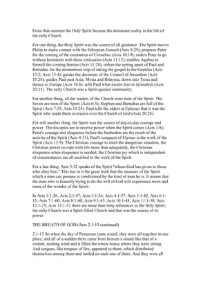From that moment the Holy Spirit became the dominant reality in the life of
the early Church.
For one thing, the Holy Spirit was the source of all guidance. The Spirit moves
Philip to make contact with the Ethiopian Eunuch (Acts 8:29); prepares Peter
for the coming of the emissaries of Cornelius (Acts 10:19); orders Peter to go
without hesitation with these emissaries (Acts 11:12); enables Agabus to
foretell the coming famine (Acts 11:28); orders the setting apart of Paul and
Barnabas for the momentous step of taking the gospel to the Gentiles (Acts
13:2; Acts 13:4); guides the decisions of the Council of Jerusalem (Acts
15:28); guides Paul past Asia, Mysia and Bithynia, down into Troas and
thence to Europe (Acts 16:6); tells Paul what awaits him in Jerusalem (Acts
20:23). The early Church was a Spirit-guided community.
For another thing, all the leaders of the Church were men of the Spirit. The
Seven are men of the Spirit (Acts 6:3); Stephen and Barnabas are full of the
Spirit (Acts 7:55; Acts 11:24). Paul tells the elders at Ephesus that it was the
Spirit who made them overseers over the Church of God (Acts 20:28).
For still another thing. the Spirit was the source of day-to-day courage and
power. The disciples are to receive power when the Spirit comes (Acts 1:8);
Peter's courage and eloquence before the Sanhedrin are the result of the
activity of the Spirit (Acts 4:31); Paul's conquest of Elymas is the work of the
Spirit (Acts 13:9). The Christian courage to meet the dangerous situation, the
Christian power to cope with life more than adequately, the Christian
eloquence when eloquence is needed, the Christian joy which is independent
of circumstances are all ascribed to the work of the Spirit.
For a last thing, Acts 5:32 speaks of the Spirit "whom God has given to those
who obey him." This has in it the great truth that the measure of the Spirit
which a man can possess is conditioned by the kind of man he is. It means that
the man who is honestly trying to do the will of God will experience more and
more of the wonder of the Spirit.
In Acts 1:1-26; Acts 2:1-47; Acts 3:1-26; Acts 4:1-37; Acts 5:1-42; Acts 6:1-
15; Acts 7:1-60; Acts 8:1-40; Acts 9:1-43; Acts 10:1-48; Acts 11:1-30; Acts
12:1-25; Acts 13:1-52 there are more than forty references to the Holy Spirit;
the early Church was a Spirit-filled Church and that was the source of its
power
THE BREATH OF GOD (Acts 2:1-13 continued)
2:1-13 So when the day of Pentecost came round, they were all together in one
place; and all of a sudden there came from heaven a sound like that of a
violent, rushing wind and it filled the whole house where they were sitting.
And tongues, like tongues of fire, appeared to them, which distributed
themselves among them and settled on each one of them. And they were all
 