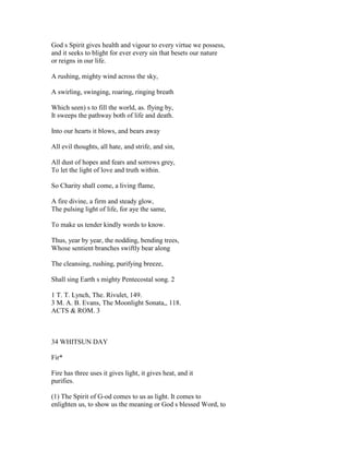 God s Spirit gives health and vigour to every virtue we possess,
and it seeks to blight for ever every sin that besets our nature
or reigns in our life.
A rushing, mighty wind across the sky,
A swirling, swinging, roaring, ringing breath
Which seen) s to fill the world, as. flying by,
It sweeps the pathway both of life and death.
Into our hearts it blows, and bears away
All evil thoughts, all hate, and strife, and sin,
All dust of hopes and fears and sorrows grey,
To let the light of love and truth within.
So Charity shall come, a living flame,
A fire divine, a firm and steady glow,
The pulsing light of life, for aye the same,
To make us tender kindly words to know.
Thus, year by year, the nodding, bending trees,
Whose sentient branches swiftly bear along
The cleansing, rushing, purifying breeze,
Shall sing Earth s mighty Pentecostal song. 2
1 T. T. Lynch, The. Rivulet, 149.
3 M. A. B. Evans, The Moonlight Sonata,, 118.
ACTS & ROM. 3
34 WHITSUN DAY
Fir*
Fire has three uses it gives light, it gives heat, and it
purifies.
(1) The Spirit of G-od comes to us as light. It comes to
enlighten us, to show us the meaning or God s blessed Word, to
 