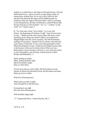explain to us what God is, and what our blessed Saviour s life and
death meant for us ; and so to teach us many things which we
cannot know without Him. So we say in the Collect for this
day that God did teach the hearts of His faithful people, by
sending to them the Light of His Holy Spirit. And so, according
to one interpretation, the Day of Pentecost is called Whitsun Day
because God gave to His disciples " wit," i.e. " wisdom," as the
word " wit " used to mean. 1
K " It is with man s Soul," says Carlyle, " as it was with
Nature : the beginning of Creation is Light." And of Conversion
he says : " Blame not the word, rejoice rather that such a word,
signifying such a thing, has come to light in our modern Era,
though hidden from the wisest Ancients. The Old World knew
nothing of Conversion ; instead of an Ecce Homo, they had only
some Choice of Hercules. It was a new-attained progress in the
Moral Development of man : hereby has the Highest come home
to the bosoms of the most Limited; what to Plato was but a
hallucination, and to Socrates a chimera, is now clear and certain
to your Zinzendorfs, your Wesleys, and the poorest of their
Pietists and Methodists." 2
Spirit, guiding us aright,
Spirit, making darkness light,
Spirit of resistless might,
Hear us, Holy Spirit.
(2) Fire gives heat as well as light. The Holy Spirit not only
teaches us about God and about Christ, but He makes our hearts
flame up in love to Him.
With feet of burning brass,
When times are dark as night,
Thou through the world dost pass,
Consuming in our sight
Dry trees and withering grass,
With dreadful, happy light.
1 T. Teignmouth Shore. s Sartor Resartus. Bk. ii
ACTS ii. 4 35
 