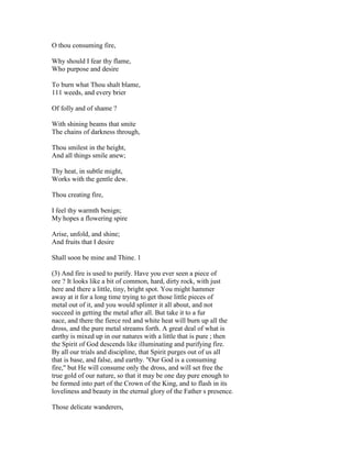 O thou consuming fire,
Why should I fear thy flame,
Who purpose and desire
To burn what Thou shalt blame,
111 weeds, and every brier
Of folly and of shame ?
With shining beams that smite
The chains of darkness through,
Thou smilest in the height,
And all things smile anew;
Thy heat, in subtle might,
Works with the gentle dew.
Thou creating fire,
I feel thy warmth benign;
My hopes a flowering spire
Arise, unfold, and shine;
And fruits that I desire
Shall soon be mine and Thine. 1
(3) And fire is used to purify. Have you ever seen a piece of
ore ? It looks like a bit of common, hard, dirty rock, with just
here and there a little, tiny, bright spot. You might hammer
away at it for a long time trying to get those little pieces of
metal out of it, and you would splinter it all about, and not
succeed in getting the metal after all. But take it to a fur
nace, and there the fierce red and white heat will burn up all the
dross, and the pure metal streams forth. A great deal of what is
earthy is mixed up in our natures with a little that is pure ; then
the Spirit of God descends like illuminating and purifying fire.
By all our trials and discipline, that Spirit purges out of us all
that is base, and false, and earthy. "Our God is a consuming
fire," but He will consume only the dross, and will set free the
true gold of our nature, so that it may be one day pure enough to
be formed into part of the Crown of the King, and to flash in its
loveliness and beauty in the eternal glory of the Father s presence.
Those delicate wanderers,
 