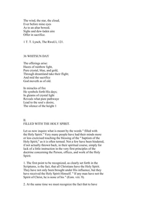 The wind, the star, the cloud,
Ever before mine eyes
As to an altar bowed,
Sighs and dew-laden aire
Offer in sacrifice.
1 T. T. Lynch, The RwuUi, 121.
36 WHITSUN DAY
The offerings arise:
Hazes of rainbow light,
Pure crystal, blue, and gold,
Through dreamland take their flight;
And mid the sacrifice
God moveth as of old.
In miracles of fire
He symbols forth His days;
In gleams of crystal light
Reveals what pure pathwaye
Lead to the soul s desire,
The silence of the height 1
II.
FILLED WITH THE HOLY SPIRIT.
Let us now inquire what is meant by the words " filled with
the Holy Spirit." Very many people have had their minds more
or less exercised touching the blessing of the " baptism of the
Holy Spirit," as it is often termed. Not a few have been hindered,
if not actually thrown back, in their spiritual course, simply for
lack of a little instruction in the very first principles of the
doctrine concerning the Person, offices, and work of the Holy
Spirit.
1. The first point to be recognized, as clearly set forth in the
Scriptures, is the fact, that all Christians have the Holy Spirit.
They have not only been brought under His influence, but they
have received the Holy Spirit Himself. " If any man have not the
Spirit of Christ, he is none of his " (Eom. viii. 9).
2. At the same time we must recognize the fact that to have
 