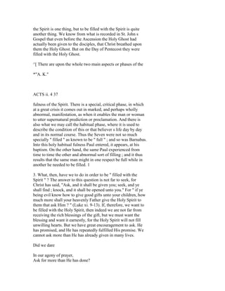 the Spirit is one thing, but to be filled with the Spirit is quite
another thing. We know from what is recorded in St. John s
Gospel that even before the Ascension the Holy Ghost had
actually been given to the disciples, that Christ breathed upon
them the Holy Ghost. But on the Day of Pentecost they were
filled with the Holy Ghost.
^[ There are upon the whole two main aspects or phases of the
*"A. K."
ACTS ii. 4 37
fulness of the Spirit. There is a special, critical phase, in which
at a great crisis it comes out in marked, and perhaps wholly
abnormal, manifestation, as when it enables the man or woman
to utter supernatural prediction or proclamation. And there is
also what we may call the habitual phase, where it is used to
describe the condition of this or that believer s life day by day
and in its normal course. Thus the Seven were not so much
specially " filled " as known to be " full " ; and so was Barnabas.
Into this holy habitual fulness Paul entered, it appears, at his
baptism. On the other hand, the same Paul experienced from
time to time the other and abnormal sort of filling ; and it thus
results that the same man might in one respect be full while in
another he needed to be filled. 1
3. What, then, have we to do in order to be " filled with the
Spirit " ? The answer to this question is not far to seek, for
Christ has said, "Ask, and it shall be given you; seek, and ye
shall find ; knock, and it shall be opened unto you." For " if ye
being evil know how to give good gifts unto your children, how
much more shall your heavenly Father give the Holy Spirit to
them that ask Him ? " (Luke xi. 9-13). If, therefore, we want to
be filled with the Holy Spirit, then indeed we are not far from
receiving the rich blessings of the gift, but we must want the
blessing and want it earnestly, for the Holy Spirit will not fill
unwilling hearts. But we have great encouragement to ask. He
has promised, and He has repeatedly fulfilled His promise. We
cannot ask more than He has already given in many lives.
Did we dare
In our agony of prayer,
Ask for more than He has done?
 