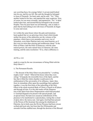 saw scowling faces, his courage failed. A servant-maid looked
into his eye, and his eye fell. She said she thought he belonged
to Jesus of Nazareth : his heart sank, and he said, " No." Then
another looked in his face, and repeated the same suspicion. Now,
of course, he was more cowardly, and repeated his " No." A third
looked upon him, and insisted that he belonged to the accused
Prophet. Now his poor heart was all fluttering ; and, to make it
plain that he had nothing to do with Jesus of Nazareth, he began
to curse and swear.
Is it within the same breast where this pale and tremulous
heart quaked that we see glowing a brave heart which dreads
neither the power of the authorities nor the violence of the
populace; which faces every prejudice and every vice of
Jerusalem, every bitter Pharisee and every street brawler, as if
they were no more than straying and troublesome sheep ? Is the
Peter of Pilate s hall the Peter of Pentecost, with the same
natural powers, the same natural force of character, the same
training, and the same resolutions ? If so, what a difference is
ACTS n. 4 41
made in a man by the one circumstance of being filled with the
Holy Ghost I 1
ii, The Permanent Results.
1. The descent of the Holy Ghost was preceded by " a rushing
mighty wind " which " filled all the house where they were
sitting." It bespeaks the irresistible force of the Spirit, and the
fact that it filled the whole chamber would seem to be
emblematical of the universality of its influence. Apart, then,
from its immediate effect upon the assemblage there gathered
together, it was the first-fruits of the indwelling of the Holy
Ghost in the whole mystical Body of Christ s Church in all places
and through all time. It is this that marks off the Dispensa
tion of the Spirit from those Dispensations which had preceded
it. God had deigned to be present with special people, and
at special times; He had even caused an embodiment of His
presence to be manifested in a special place, resting like a cloud
of glory above the mercy-seat. And again, God had been present
in the Person of His Incarnate Son among the inhabitants of
Palestine, but in both cases the Divine Presence had been circum
scribed and local only; but from that first Whitsuntide and
onwards God has enabled men, through the doctrine of the Blessed
 