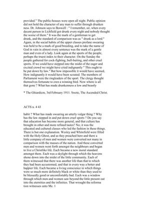provided." The public-houses were open all night. Public opinion
did not hold the character of any man to suffer through drunken
ness. Dr. Johnson says to Boswell : " I remember, sir, when every
decent person in Lichfield got drunk every night and nobody thought
the worse of them." It was the mark of a gentleman to get
drunk, and the standard of comparison was as " drunk as a lord."
Again, in the social habits of the upper classes profane swearing
was held to be a mark of good breeding, and to take the name of
God in vain in almost every sentence was the mark of a gentle
man and even of a lady. Look again at the sports of the people,
perhaps the truest index to their character. On the Sunday the
people gathered for cock-fighting, bull-baiting, and other cruel
sports. If we could have stepped into the midst of the eager and
excited crowd we might have cried indignantly " This ought to
be put down by law." But how impossible it would have seemed,
How indignantly it would have been scouted. The members of
Parliament were the ringleaders of the sport. The clergy thought
themselves fortunate to own a winning bird. Now where is all
that gone ? What has made drunkenness a low and beastly
* The Ghiardicm, 3rd February 1911. Swete, The Ascended Christ.
ACTS n. 4 43
habit ? What has made swearing an utterly vulgar thing ? Why
has the law stepped in and put down cruel sports ? Do you say
that education has become more general, and that culture has
brought in other and more refined tastes? No; it was the
educated and cultured classes who led the fashion in these things.
There is but one explanation. Wesley and Whitefield were filled
with the Holy Ghost, and as they preached here and there a
little company of men and women were converted not many in
comparison with the masses of the nation. And these converted
men and women went forth amongst the neighbours and began
to live a Christlike life. Each became a new moral standard
amongst them. Each was a skylight through which the heavens
shone down into the midst of the little community. Each of
them witnessed that there was another life than that to which
they had been accustomed, and that in every way a better and
happier life. Each became a living conscience in which things
were so much more definitely black or white than they used to
be blessedly good or uncomfortably bad. Each was a window
through which men and women saw beyond the little present out
into the eternities and the infinities. That wrought the reforma
tion witnesses unto Me. 1
 