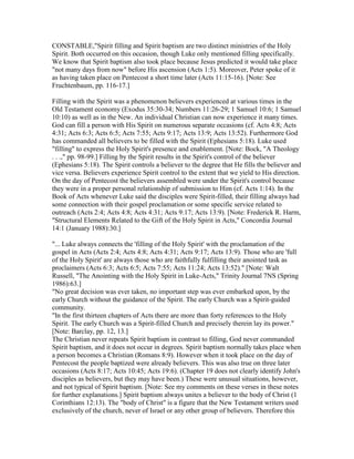 CONSTABLE,"Spirit filling and Spirit baptism are two distinct ministries of the Holy
Spirit. Both occurred on this occasion, though Luke only mentioned filling specifically.
We know that Spirit baptism also took place because Jesus predicted it would take place
"not many days from now" before His ascension (Acts 1:5). Moreover, Peter spoke of it
as having taken place on Pentecost a short time later (Acts 11:15-16). [Note: See
Fruchtenbaum, pp. 116-17.]
Filling with the Spirit was a phenomenon believers experienced at various times in the
Old Testament economy (Exodus 35:30-34; Numbers 11:26-29; 1 Samuel 10:6; 1 Samuel
10:10) as well as in the New. An individual Christian can now experience it many times.
God can fill a person with His Spirit on numerous separate occasions (cf. Acts 4:8; Acts
4:31; Acts 6:3; Acts 6:5; Acts 7:55; Acts 9:17; Acts 13:9; Acts 13:52). Furthermore God
has commanded all believers to be filled with the Spirit (Ephesians 5:18). Luke used
"filling" to express the Holy Spirit's presence and enablement. [Note: Bock, "A Theology
. . .," pp. 98-99.] Filling by the Spirit results in the Spirit's control of the believer
(Ephesians 5:18). The Spirit controls a believer to the degree that He fills the believer and
vice versa. Believers experience Spirit control to the extent that we yield to His direction.
On the day of Pentecost the believers assembled were under the Spirit's control because
they were in a proper personal relationship of submission to Him (cf. Acts 1:14). In the
Book of Acts whenever Luke said the disciples were Spirit-filled, their filling always had
some connection with their gospel proclamation or some specific service related to
outreach (Acts 2:4; Acts 4:8; Acts 4:31; Acts 9:17; Acts 13:9). [Note: Frederick R. Harm,
"Structural Elements Related to the Gift of the Holy Spirit in Acts," Concordia Journal
14:1 (January 1988):30.]
"... Luke always connects the 'filling of the Holy Spirit' with the proclamation of the
gospel in Acts (Acts 2:4; Acts 4:8; Acts 4:31; Acts 9:17; Acts 13:9). Those who are 'full
of the Holy Spirit' are always those who are faithfully fulfilling their anointed task as
proclaimers (Acts 6:3; Acts 6:5; Acts 7:55; Acts 11:24; Acts 13:52)." [Note: Walt
Russell, "The Anointing with the Holy Spirit in Luke-Acts," Trinity Journal 7NS (Spring
1986):63.]
"No great decision was ever taken, no important step was ever embarked upon, by the
early Church without the guidance of the Spirit. The early Church was a Spirit-guided
community.
"In the first thirteen chapters of Acts there are more than forty references to the Holy
Spirit. The early Church was a Spirit-filled Church and precisely therein lay its power."
[Note: Barclay, pp. 12, 13.]
The Christian never repeats Spirit baptism in contrast to filling, God never commanded
Spirit baptism, and it does not occur in degrees. Spirit baptism normally takes place when
a person becomes a Christian (Romans 8:9). However when it took place on the day of
Pentecost the people baptized were already believers. This was also true on three later
occasions (Acts 8:17; Acts 10:45; Acts 19:6). (Chapter 19 does not clearly identify John's
disciples as believers, but they may have been.) These were unusual situations, however,
and not typical of Spirit baptism. [Note: See my comments on these verses in these notes
for further explanations.] Spirit baptism always unites a believer to the body of Christ (1
Corinthians 12:13). The "body of Christ" is a figure that the New Testament writers used
exclusively of the church, never of Israel or any other group of believers. Therefore this
 