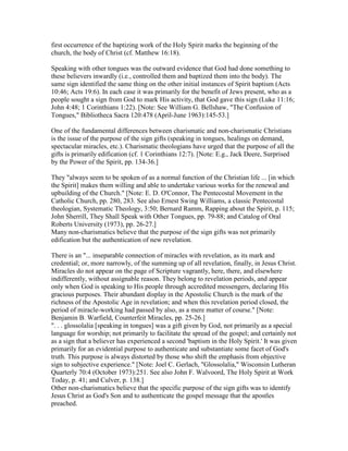 first occurrence of the baptizing work of the Holy Spirit marks the beginning of the
church, the body of Christ (cf. Matthew 16:18).
Speaking with other tongues was the outward evidence that God had done something to
these believers inwardly (i.e., controlled them and baptized them into the body). The
same sign identified the same thing on the other initial instances of Spirit baptism (Acts
10:46; Acts 19:6). In each case it was primarily for the benefit of Jews present, who as a
people sought a sign from God to mark His activity, that God gave this sign (Luke 11:16;
John 4:48; 1 Corinthians 1:22). [Note: See William G. Bellshaw, "The Confusion of
Tongues," Bibliotheca Sacra 120:478 (April-June 1963):145-53.]
One of the fundamental differences between charismatic and non-charismatic Christians
is the issue of the purpose of the sign gifts (speaking in tongues, healings on demand,
spectacular miracles, etc.). Charismatic theologians have urged that the purpose of all the
gifts is primarily edification (cf. 1 Corinthians 12:7). [Note: E.g., Jack Deere, Surprised
by the Power of the Spirit, pp. 134-36.]
They "always seem to be spoken of as a normal function of the Christian life ... [in which
the Spirit] makes them willing and able to undertake various works for the renewal and
upbuilding of the Church." [Note: E. D. O'Connor, The Pentecostal Movement in the
Catholic Church, pp. 280, 283. See also Ernest Swing Williams, a classic Pentecostal
theologian, Systematic Theology, 3:50; Bernard Ramm, Rapping about the Spirit, p. 115;
John Sherrill, They Shall Speak with Other Tongues, pp. 79-88; and Catalog of Oral
Roberts University (1973), pp. 26-27.]
Many non-charismatics believe that the purpose of the sign gifts was not primarily
edification but the authentication of new revelation.
There is an "... inseparable connection of miracles with revelation, as its mark and
credential; or, more narrowly, of the summing up of all revelation, finally, in Jesus Christ.
Miracles do not appear on the page of Scripture vagrantly, here, there, and elsewhere
indifferently, without assignable reason. They belong to revelation periods, and appear
only when God is speaking to His people through accredited messengers, declaring His
gracious purposes. Their abundant display in the Apostolic Church is the mark of the
richness of the Apostolic Age in revelation; and when this revelation period closed, the
period of miracle-working had passed by also, as a mere matter of course." [Note:
Benjamin B. Warfield, Counterfeit Miracles, pp. 25-26.]
". . . glossolalia [speaking in tongues] was a gift given by God, not primarily as a special
language for worship; not primarily to facilitate the spread of the gospel; and certainly not
as a sign that a believer has experienced a second 'baptism in the Holy Spirit.' It was given
primarily for an evidential purpose to authenticate and substantiate some facet of God's
truth. This purpose is always distorted by those who shift the emphasis from objective
sign to subjective experience." [Note: Joel C. Gerlach, "Glossolalia," Wisconsin Lutheran
Quarterly 70:4 (October 1973):251. See also John F. Walvoord, The Holy Spirit at Work
Today, p. 41; and Culver, p. 138.]
Other non-charismatics believe that the specific purpose of the sign gifts was to identify
Jesus Christ as God's Son and to authenticate the gospel message that the apostles
preached.
 