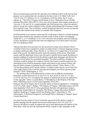 Most non-charismatics grant that the sign gifts were edifying in their result, but say their
purpose was to authenticate new revelation to the Jews (Acts 2:22; Mark 16:20; Acts
7:36-39; Acts 7:51; Hebrews 2:2-4; 1 Corinthians 14:20-22). [Note: See S. Lewis
Johnson Jr., "The Gift of Tongues and the Book of Acts," Bibliotheca Sacra 120:480
(October-December 1963):309-11.] Jews were always present when tongues took place in
Acts (chs. 2, 10, and 19). It is understandable why God-fearing Jews, whom the apostles
asked to accept new truth in addition to their already authenticated Old Testament, would
have required a sign. They would have wanted strong proof that God was now giving new
revelation that seemed on the surface to contradict their Scriptures.
God had told the Jews centuries earlier that He would speak to them in a foreign language
because they refused to pay attention to Isaiah's words to them in their own language
(Isaiah 28:11; cf. 1 Corinthians 14:21). Jews who knew this prophecy and were listening
to Peter should have recognized that what was happening was evidence that it was God
who was speaking to them.
"Barclay and others have puzzled over the necessity for using various dialects when it
would have been more expedient to simply use either Greek or Aramaic-languages known
to speaker and hearer alike. [Note: Barclay, p. 16.] However to suggest this is to miss the
point of the record. The Spirit desired to arrest the attention of the crowd. What better
means could He adopt than to have men who quite evidently did not speak the dialects in
question suddenly be endowed with the ability to speak these languages and 'declare the
wonders of God' before the astonished assembly? The effect would be a multiple one.
Attention would be gained, the evidence of divine intervention would be perceived, the
astonished crowd would be prepared to listen with interest to the sermon of Peter, and
thus the Spirit's purpose in granting the gift would be realized." [Note: Harm, p. 30.]
"As has been pointed out by various scholars, if simple ecstatic speech was in view here,
Luke ought simply to have used the term glossais [tongues], not eterais glossais [other
tongues]." [Note: Witherington, p. 133.]
". . . the startling effect of the phenomenon on those who in difficult circumstances
desperately wished otherwise (as in Acts 4:13-16; Acts 10:28-29; Acts 11:1-3; Acts
11:15-18; and Acts 15:1-12) supports the purpose of authentication (and not edification)
for the sign gifts." [Note: J. Lanier Burns, "A Reemphasis on the Purpose of the Sign
Gifts," Bibliotheca Sacra 132:527 (July-September 1975):245.]
God gave the gift of tongues also to rouse the nation of Israel to repentance (1 Corinthians
14:22-25). [Note: Zane C. Hodges, "The Purpose of Tongues," Bibliotheca Sacra 120:479
(July-September 1963):226-33. Some good books that deal with speaking in tongues
exegetically include Robert G. Gromacki, The Modern Tongues Movement; Robert P.
Lightner, Speaking in Tongues and Divine Healing; John F. MacArthur Jr., The
Charismatics: A Doctrinal Perspective; and Joseph Dillow, Speaking in Tongues: Seven
Crucial Questions.]
It is clear from the context of Acts 2:4 that this sign involved the ability to speak in
another language that the speaker had not previously known (Acts 2:6; Acts 2:8).
However the ability to speak in tongues does not in itself demonstrate the baptism of the
Holy Spirit. Satan can give the supernatural ability to speak in other languages, as the
 