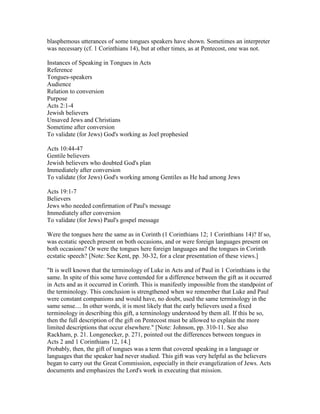 blasphemous utterances of some tongues speakers have shown. Sometimes an interpreter
was necessary (cf. 1 Corinthians 14), but at other times, as at Pentecost, one was not.
Instances of Speaking in Tongues in Acts
Reference
Tongues-speakers
Audience
Relation to conversion
Purpose
Acts 2:1-4
Jewish believers
Unsaved Jews and Christians
Sometime after conversion
To validate (for Jews) God's working as Joel prophesied
Acts 10:44-47
Gentile believers
Jewish believers who doubted God's plan
Immediately after conversion
To validate (for Jews) God's working among Gentiles as He had among Jews
Acts 19:1-7
Believers
Jews who needed confirmation of Paul's message
Immediately after conversion
To validate (for Jews) Paul's gospel message
Were the tongues here the same as in Corinth (1 Corinthians 12; 1 Corinthians 14)? If so,
was ecstatic speech present on both occasions, and or were foreign languages present on
both occasions? Or were the tongues here foreign languages and the tongues in Corinth
ecstatic speech? [Note: See Kent, pp. 30-32, for a clear presentation of these views.]
"It is well known that the terminology of Luke in Acts and of Paul in 1 Corinthians is the
same. In spite of this some have contended for a difference between the gift as it occurred
in Acts and as it occurred in Corinth. This is manifestly impossible from the standpoint of
the terminology. This conclusion is strengthened when we remember that Luke and Paul
were constant companions and would have, no doubt, used the same terminology in the
same sense.... In other words, it is most likely that the early believers used a fixed
terminology in describing this gift, a terminology understood by them all. If this be so,
then the full description of the gift on Pentecost must be allowed to explain the more
limited descriptions that occur elsewhere." [Note: Johnson, pp. 310-11. See also
Rackham, p. 21. Longenecker, p. 271, pointed out the differences between tongues in
Acts 2 and 1 Corinthians 12, 14.]
Probably, then, the gift of tongues was a term that covered speaking in a language or
languages that the speaker had never studied. This gift was very helpful as the believers
began to carry out the Great Commission, especially in their evangelization of Jews. Acts
documents and emphasizes the Lord's work in executing that mission.
 