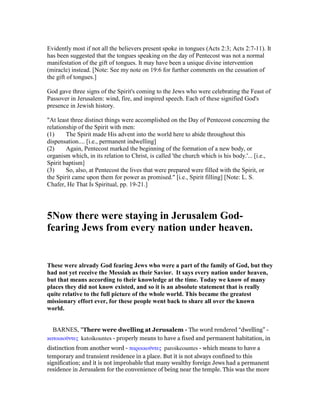 Evidently most if not all the believers present spoke in tongues (Acts 2:3; Acts 2:7-11). It
has been suggested that the tongues speaking on the day of Pentecost was not a normal
manifestation of the gift of tongues. It may have been a unique divine intervention
(miracle) instead. [Note: See my note on 19:6 for further comments on the cessation of
the gift of tongues.]
God gave three signs of the Spirit's coming to the Jews who were celebrating the Feast of
Passover in Jerusalem: wind, fire, and inspired speech. Each of these signified God's
presence in Jewish history.
"At least three distinct things were accomplished on the Day of Pentecost concerning the
relationship of the Spirit with men:
(1) The Spirit made His advent into the world here to abide throughout this
dispensation.... [i.e., permanent indwelling]
(2) Again, Pentecost marked the beginning of the formation of a new body, or
organism which, in its relation to Christ, is called 'the church which is his body.'... [i.e.,
Spirit baptism]
(3) So, also, at Pentecost the lives that were prepared were filled with the Spirit, or
the Spirit came upon them for power as promised." [i.e., Spirit filling] [Note: L. S.
Chafer, He That Is Spiritual, pp. 19-21.]
5 ow there were staying in Jerusalem God-
fearing Jews from every nation under heaven.
These were already God fearing Jews who were a part of the family of God, but they
had not yet receive the Messiah as their Savior. It says every nation under heaven,
but that means according to their knowledge at the time. Today we know of many
places they did not know existed, and so it is an absolute statement that is really
quite relative to the full picture of the whole world. This became the greatest
missionary effort ever, for these people went back to share all over the known
world.
BARNES, "There were dwelling at Jerusalem - The word rendered “dwelling” -
κατοικοሞντες katoikountes - properly means to have a fixed and permanent habitation, in
distinction from another word - παροικοሞντες paroikeountes - which means to have a
temporary and transient residence in a place. But it is not always confined to this
signification; and it is not improbable that many wealthy foreign Jews had a permanent
residence in Jerusalem for the convenience of being near the temple. This was the more
 
