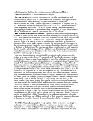 probable, as about that time the Messiah was expected to appear, Matt. 2.
Jews - Jews by birth; of Jewish descent and religion.
Devout men - ᅊνδρες ᅚυλαβεሏς andres eulabēis. Literally, men of cautious and
circumspect lives, or who lived in a prudent manner. The term is then applied to men
who were cautious about offending God; who were careful to observe his
commandments. It is hence a general expression to denote pious or religious men, Act_
8:2, “And devout men carried Stephen to his burial”; Luk_2:25,” And the same man
(Simeon) was just, and devout.” The word “devout” means “yielding a solemn and
reverential attention to God in religious exercises, particularly in prayer, pious, sincere,
solemn” (Webster), and very well expresses the force of the original.
Out of every nation under heaven - A general expression meaning from all parts
of the earth. The countries from which they came are more particularly specified in Act_
2:9-11. The Jews at that time were scattered into almost all nations, and in all places had
synagogues. See the Joh_7:35 note; Jam_1:1 note; 1Pe_1:1 note. Still they would
naturally desire to be present as often as possible at the great feasts of the nation in
Jerusalem. Many would seek a residence there for the convenience of being present at
the religious solemnities. Many who came up to the Feast of the Passover would remain
to the Feast of the Pentecost. The consequence of this would be, that on such occasions
the city would be full of strangers. We are told that when Titus besieged Jerusalem, an
event which occurred at about the time of the Feast of the Passover, there were no less
than three million people in the city.
Josephus also mentions an instance in which great multitudes of Jews from other
nations were present at the feast of Pentecost (Jewish Wars, book 2, chapter 3, section
1). What is here stated as occurring at that time is true of the inhabitants of Jerusalem -
four or five thousand in number who reside there now. A large portion of them are from
abroad. Prof. Hackett (Illustrations of Scripture, p. 228, 229) says of them, “Few of
them, comparatively, are natives of the country. The majority of them are aged persons,
who repair to the holy city to spend the remainder of their days and secure the privilege
of being buried in the Valley of the Kedron, which, as their traditions assert, is to be the
scene of the last judgment. At the Jews’ Wailing Place one day I met a venerable man,
bowed with age, apparently beyond 80, who told me that, in obedience to his sense of
duty, he had forsaken his children and home in England, and had come, unattended by
any friend, to die and make his grave at Jerusalem. Others of them are those who come
here to fulfill a vow, or acquire the merit of a pilgrimage, and then return to the
countries where they reside. Among them may be found representatives from almost
every land, though the Spanish, Polish, and German Jews compose the greater number.
Like their brethren in other parts of Palestine, except a few in some commercial
places, they are wretchedly poor, and live chiefly on alms contributed by their
countrymen in Europe and America. They devote most of their time to holy
employments, as they are called; they frequent the synagogues, roam over the country to
visit places memorable in their ancient history, and read assiduously the Old Testament
and the writings of their rabbis. Those of them who make any pretensions to learning
understand the Hebrew and rabbinic, and speak as their vernacular tongue the language
of the country where they formerly lived, or whence their fathers emigrated.”
CLARKE,"Devout men, out of every nation - Either by these we are simply to
understand Jews who were born in different countries, and had now come up to
Jerusalem to be present at the passover, and for purposes of traffic, or proselytes to
Judaism, who had come up for the same purpose: for I cannot suppose that the term
 