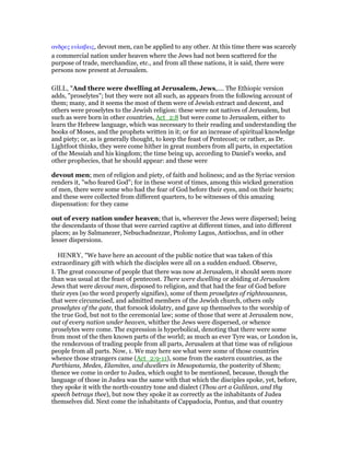 ανδρες ευλαβεις, devout men, can be applied to any other. At this time there was scarcely
a commercial nation under heaven where the Jews had not been scattered for the
purpose of trade, merchandize, etc., and from all these nations, it is said, there were
persons now present at Jerusalem.
GILL, "And there were dwelling at Jerusalem, Jews,.... The Ethiopic version
adds, "proselytes"; but they were not all such, as appears from the following account of
them; many, and it seems the most of them were of Jewish extract and descent, and
others were proselytes to the Jewish religion: these were not natives of Jerusalem, but
such as were born in other countries, Act_2:8 but were come to Jerusalem, either to
learn the Hebrew language, which was necessary to their reading and understanding the
books of Moses, and the prophets written in it; or for an increase of spiritual knowledge
and piety; or, as is generally thought, to keep the feast of Pentecost; or rather, as Dr.
Lightfoot thinks, they were come hither in great numbers from all parts, in expectation
of the Messiah and his kingdom; the time being up, according to Daniel's weeks, and
other prophecies, that he should appear: and these were
devout men; men of religion and piety, of faith and holiness; and as the Syriac version
renders it, "who feared God"; for in these worst of times, among this wicked generation
of men, there were some who had the fear of God before their eyes, and on their hearts;
and these were collected from different quarters, to be witnesses of this amazing
dispensation: for they came
out of every nation under heaven; that is, wherever the Jews were dispersed; being
the descendants of those that were carried captive at different times, and into different
places; as by Salmanezer, Nebuchadnezzar, Ptolomy Lagus, Antiochus, and in other
lesser dispersions.
HENRY, "We have here an account of the public notice that was taken of this
extraordinary gift with which the disciples were all on a sudden endued. Observe,
I. The great concourse of people that there was now at Jerusalem, it should seem more
than was usual at the feast of pentecost. There were dwelling or abiding at Jerusalem
Jews that were devout men, disposed to religion, and that had the fear of God before
their eyes (so the word properly signifies), some of them proselytes of righteousness,
that were circumcised, and admitted members of the Jewish church, others only
proselytes of the gate, that forsook idolatry, and gave up themselves to the worship of
the true God, but not to the ceremonial law; some of those that were at Jerusalem now,
out of every nation under heaven, whither the Jews were dispersed, or whence
proselytes were come. The expression is hyperbolical, denoting that there were some
from most of the then known parts of the world; as much as ever Tyre was, or London is,
the rendezvous of trading people from all parts, Jerusalem at that time was of religious
people from all parts. Now, 1. We may here see what were some of those countries
whence those strangers came (Act_2:9-11), some from the eastern countries, as the
Parthians, Medes, Elamites, and dwellers in Mesopotamia, the posterity of Shem;
thence we come in order to Judea, which ought to be mentioned, because, though the
language of those in Judea was the same with that which the disciples spoke, yet, before,
they spoke it with the north-country tone and dialect (Thou art a Galilean, and thy
speech betrays thee), but now they spoke it as correctly as the inhabitants of Judea
themselves did. Next come the inhabitants of Cappadocia, Pontus, and that country
 