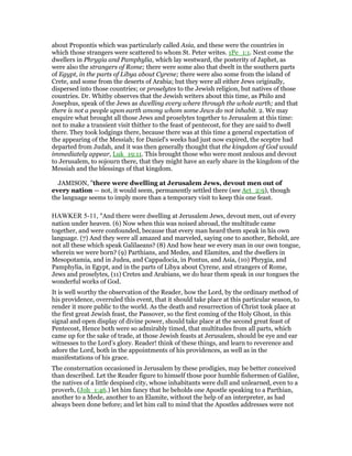 about Propontis which was particularly called Asia, and these were the countries in
which those strangers were scattered to whom St. Peter writes. 1Pe_1:1. Next come the
dwellers in Phrygia and Pamphylia, which lay westward, the posterity of Japhet, as
were also the strangers of Rome; there were some also that dwelt in the southern parts
of Egypt, in the parts of Libya about Cyrene; there were also some from the island of
Crete, and some from the deserts of Arabia; but they were all either Jews originally,
dispersed into those countries; or proselytes to the Jewish religion, but natives of those
countries. Dr. Whitby observes that the Jewish writers about this time, as Philo and
Josephus, speak of the Jews as dwelling every where through the whole earth; and that
there is not a people upon earth among whom some Jews do not inhabit. 2. We may
enquire what brought all those Jews and proselytes together to Jerusalem at this time:
not to make a transient visit thither to the feast of pentecost, for they are said to dwell
there. They took lodgings there, because there was at this time a general expectation of
the appearing of the Messiah; for Daniel's weeks had just now expired, the sceptre had
departed from Judah, and it was then generally thought that the kingdom of God would
immediately appear, Luk_19:11. This brought those who were most zealous and devout
to Jerusalem, to sojourn there, that they might have an early share in the kingdom of the
Messiah and the blessings of that kingdom.
JAMISON, "there were dwelling at Jerusalem Jews, devout men out of
every nation — not, it would seem, permanently settled there (see Act_2:9), though
the language seems to imply more than a temporary visit to keep this one feast.
HAWKER 5-11, "And there were dwelling at Jerusalem Jews, devout men, out of every
nation under heaven. (6) Now when this was noised abroad, the multitude came
together, and were confounded, because that every man heard them speak in his own
language. (7) And they were all amazed and marveled, saying one to another, Behold, are
not all these which speak Galilaeans? (8) And how hear we every man in our own tongue,
wherein we were born? (9) Parthians, and Medes, and Elamites, and the dwellers in
Mesopotamia, and in Judea, and Cappadocia, in Pontus, and Asia, (10) Phrygia, and
Pamphylia, in Egypt, and in the parts of Libya about Cyrene, and strangers of Rome,
Jews and proselytes, (11) Cretes and Arabians, we do hear them speak in our tongues the
wonderful works of God.
It is well worthy the observation of the Reader, how the Lord, by the ordinary method of
his providence, overruled this event, that it should take place at this particular season, to
render it more public to the world. As the death and resurrection of Christ took place at
the first great Jewish feast, the Passover, so the first coming of the Holy Ghost, in this
signal and open display of divine power, should take place at the second great feast of
Pentecost, Hence both were so admirably timed, that multitudes from all parts, which
came up for the sake of trade, at those Jewish feasts at Jerusalem, should be eye and ear
witnesses to the Lord’s glory. Reader! think of these things, and learn to reverence and
adore the Lord, both in the appointments of his providences, as well as in the
manifestations of his grace.
The consternation occasioned in Jerusalem by these prodigies, may be better conceived
than described. Let the Reader figure to himself those poor humble fishermen of Galilee,
the natives of a little despised city, whose inhabitants were dull and unlearned, even to a
proverb, (Joh_1:46.) let him fancy that he beholds one Apostle speaking to a Parthian,
another to a Mede, another to an Elamite, without the help of an interpreter, as had
always been done before; and let him call to mind that the Apostles addresses were not
 