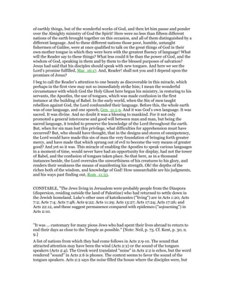 of earthly things, but of the wonderful works of God, and then let him pause and ponder
over the Almighty ministry of God the Spirit! Here were no less than fifteen different
nations of the earth brought together on this occasion, and all of them distinguished by a
different language. And to these different nations those poor, humble, untaught
fishermen of Galilee, were at once qualified to talk on the great things of God in their
own mother tongue in which they were born with the greatest fluency of language! What
will the Reader say to these things? What less could it be than the power of God, and the
wisdom of God, speaking in them and by them to the blessed purposes of salvation?
Jesus had said that his disciples should speak with new tongues. And here we see the
Lord’s promise fulfilled, Mar_16:17. And, Reader! shall not you and I depend upon the
promises of Jesus?
I beg to call the Reader’s attention to one beauty as discoverable in this miracle, which
perhaps in the first view may not so immediately strike him; I mean the wonderful
circumstance with which God the Holy Ghost here begun his ministry, in restoring to his
servants, the Apostles, the use of tongues, which was made confusion in the first
instance at the building of Babel. In the early world, when the Sin of men taught
rebellion against God, the Lord confounded their language. Before this, the whole earth
was of one language, and one speech, Gen_11:1-9. And it was God’s own language. It was
sacred. It was divine. And no doubt it was a blessing to mankind. For it not only
promoted a general intercourse and good will between man and man, but being the
sacred language, it tended to preserve the knowledge of the Lord throughout the earth.
But, when for sin man lost this privilege, what difficulties for apprehension must have
occurred? But, who should have thought, that in the designs and stores of omnipotency,
the Lord would have made this sin of man the very foundation of bringing forth greater
mercy, and have made that which sprung out of evil to become the very means of greater
good? And yet so it was. This miracle of enabling the Apostles to speak various languages
in a moment of time, would never have had an opportunity for display, had not the tower
of Babel, and the confusion of tongues taken place. So that here, as in a thousand
instances beside, the Lord overrules the unworthiness of his creatures to his glory, and
renders their weakness the means of manifesting his strength. Oh! the depths of the
riches both of the wisdom, and knowledge of God! How unsearchable are his judgments,
and his ways past finding out, Rom_11:33.
CONSTABLE, "The Jews living in Jerusalem were probably people from the Diaspora
(dispersion, residing outside the land of Palestine) who had returned to settle down in
the Jewish homeland. Luke's other uses of katoikountes ("living") are in Acts 1:20; Acts
7:2; Acts 7:4; Acts 7:48; Acts 9:22; Acts 11:29; Acts 13:27; Acts 17:24; Acts 17:26; and
Acts 22:12, and these suggest permanence compared with epidemeo ("sojourning") in
Acts 2:10.
"It was ... customary for many pious Jews who had spent their lives abroad to return to
end their days as close to the Temple as possible." [Note: Neil, p. 73. Cf. Kent, p. 30, n.
9.]
A list of nations from which they had come follows in Acts 2:9-10. The sound that
attracted attention may have been the wind (Acts 2:2) or the sound of the tongues
speakers (Acts 2:4). The Greek word translated "noise" in Acts 2:2 is echos, but the word
rendered "sound" in Acts 2:6 is phones. The context seems to favor the sound of the
tongues speakers. Acts 2:2 says the noise filled the house where the disciples were, but
 