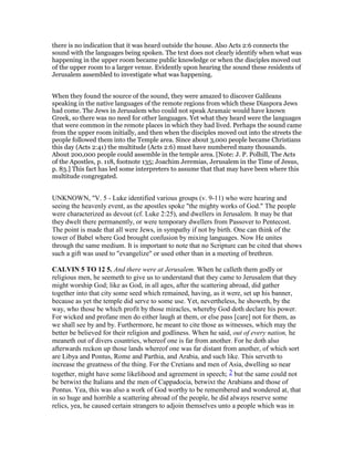 there is no indication that it was heard outside the house. Also Acts 2:6 connects the
sound with the languages being spoken. The text does not clearly identify when what was
happening in the upper room became public knowledge or when the disciples moved out
of the upper room to a larger venue. Evidently upon hearing the sound these residents of
Jerusalem assembled to investigate what was happening.
When they found the source of the sound, they were amazed to discover Galileans
speaking in the native languages of the remote regions from which these Diaspora Jews
had come. The Jews in Jerusalem who could not speak Aramaic would have known
Greek, so there was no need for other languages. Yet what they heard were the languages
that were common in the remote places in which they had lived. Perhaps the sound came
from the upper room initially, and then when the disciples moved out into the streets the
people followed them into the Temple area. Since about 3,000 people became Christians
this day (Acts 2:41) the multitude (Acts 2:6) must have numbered many thousands.
About 200,000 people could assemble in the temple area. [Note: J. P. Polhill, The Acts
of the Apostles, p. 118, footnote 135; Joachim Jeremias, Jerusalem in the Time of Jesus,
p. 83.] This fact has led some interpreters to assume that that may have been where this
multitude congregated.
UNKNOWN, "V. 5 - Luke identified various groups (v. 9-11) who were hearing and
seeing the heavenly event, as the apostles spoke "the mighty works of God." The people
were characterized as devout (cf. Luke 2:25), and dwellers in Jerusalem. It may be that
they dwelt there permanently, or were temporary dwellers from Passover to Pentecost.
The point is made that all were Jews, in sympathy if not by birth. One can think of the
tower of Babel where God brought confusion by mixing languages. Now He unites
through the same medium. It is important to note that no Scripture can be cited that shows
such a gift was used to "evangelize" or used other than in a meeting of brethren.
CALVI 5 TO 12 5. And there were at Jerusalem. When he calleth them godly or
religious men, he seemeth to give us to understand that they came to Jerusalem that they
might worship God; like as God, in all ages, after the scattering abroad, did gather
together into that city some seed which remained, having, as it were, set up his banner,
because as yet the temple did serve to some use. Yet, nevertheless, he showeth, by the
way, who those be which profit by those miracles, whereby God doth declare his power.
For wicked and profane men do either laugh at them, or else pass [care] not for them, as
we shall see by and by. Furthermore, he meant to cite those as witnesses, which may the
better be believed for their religion and godliness. When he said, out of every nation, he
meaneth out of divers countries, whereof one is far from another. For he doth also
afterwards reckon up those lands whereof one was far distant from another, of which sort
are Libya and Pontus, Rome and Parthia, and Arabia, and such like. This serveth to
increase the greatness of the thing. For the Cretians and men of Asia, dwelling so near
together, might have some likelihood and agreement in speech; 2 but the same could not
be betwixt the Italians and the men of Cappadocia, betwixt the Arabians and those of
Pontus. Yea, this was also a work of God worthy to be remembered and wondered at, that
in so huge and horrible a scattering abroad of the people, he did always reserve some
relics, yea, he caused certain strangers to adjoin themselves unto a people which was in
 
