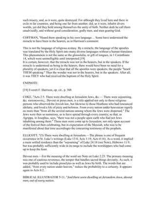 such misery, and, as it were, quite destroyed. For although they lived here and there in
exile in far countries, and being one far from another, did, as it were, inhabit divers
worlds, yet did they hold among themselves the unity of faith. Neither doth he call them
unadvisedly, and without good consideration, godly men, and men gearing God.
COFFMAN, "Heard them speaking in his own language ... Some have understood the
miracle to have been in the hearers, as in Harrison's comment:
This is not the language of religious ecstasy. By a miracle, the language of the apostles
was translated by the Holy Spirit into many diverse languages without a human translator.
This phenomenon is not the same as the glossolalia, or gift of tongues, in 1 Corinthians
14, which were unintelligible until interpreted.[19]
It is certain, however, that the miracle was not in the hearers, but in the speakers. If the
miracle is understood as being in the hearers, there would have been no need for a
plurality of speakers; yet it is clear that all the apostles were speakers; the people "heard
THEM speaking." Thus the wonder was not in the hearers, but in the speakers. After all,
it was THEY who had received the baptism of the Holy Spirit.
ENDNOTE:
[19] Everett F. Harrison, op. cit., p. 388.
COKE, "Acts 2:5. There were dwelling at Jerusalem Jews, &c.— There were sojourning,
&c. κατοικουντες . Devout or pious men, is a title applied not only to those religious
persons who observed the Jewish law, but likewise to those Heathens who had renounced
idolatry, and lived a life of piety and holiness. From every nation under heavencan signify
no more than "from all the several nations among whom the Jews were dispersed." The
Jews were then so numerous, as to have spread through every country; so that, as
Agrippa, in Josephus, says, "there was not a people upon earth who had not Jews
inhabiting among them." These men were come up to Jerusalem, not only upon account
of the festival then celebrating, but in expectation of the Messiah, who was to be
manifested about that time accordingto the concurring testimony of the prophets.
ELLICOTT, "(5) There were dwelling at Jerusalem.—The phrase is one of frequent
occurrence in St. Luke’s writings (Luke 13:4; Acts 1:19; Acts 4:16). As a word, it implied
a more settled residence than the “sojourning” of Luke 24:18 (see Note), Hebrews 11:9,
but was probably sufficiently wide in its range to include the worshippers who had come
up to keep the feast.
Devout men.—For the meaning of the word see Note on Luke 2:25. The primary meaning
was one of cautious reverence, the temper that handles sacred things devoutly. As such, it
was probably used to include proselytes as well as Jews by birth. The words that are
added, “from every nation under heaven,” reduce the probability to a certainty. It appears
again in Acts 8:2.
BIBLICAL ILLUSTRATOR 5-11, "And there were dwelling at Jerusalem Jews, devout
men, out of every nation.
 
