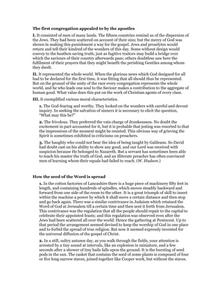 The first congregation appealed to by the apostles
I. It consisted of men of many lands. The fifteen countries remind us of the dispersion of
the Jews. They had been scattered on account of their sins; but the mercy of God was
shown in making this punishment a way for the gospel. Jews and proselytes would
return and tell their kindred of the wonders of this day. Some without design would
convey to the heathen saving truth; just as fugitive traitors may build a bridge over
which the saviours of their country afterwards pass; others doubtless saw here the
fulfilment of their prayers that they might benefit the perishing Gentiles among whom
they dwelt.
II. It represented the whole world. When the glorious news which God designed for all
had to be declared for the first time, it was fitting that all should thus be represented.
But on the ground of the unity of the race every congregation represents the whole
world, and he who leads one soul to the Saviour makes a contribution to the aggregate of
human good. What value does this put on the work of Christian agents of every class.
III. It exemplified various moral characteristics.
1. The God-fearing and worthy. They looked on the wonders with careful and devout
inquiry. In seeking the salvation of sinners it is necessary to elicit the question,
“What may this be?”
2. The frivolous. They preferred the vain charge of drunkenness. No doubt the
excitement in part accounted for it, but it is probable that jesting was resorted to that
the impressions of the moment might be resisted. This obvious way of grieving the
Spirit is sometimes exhibited in criticisms on preachers.
3. The haughty who could not bear the idea of being taught by Galileans. So David
had doubt cast on his ability to show any good, and our Lord was received with
suspicion because He belonged to Nazareth. But a servant has sometimes been able
to teach his master the truth of God, and an illiterate preacher has often convinced
men of learning whom their equals had failed to reach. (W. Hudson.)
How the seed of the Word is spread
1. In the cotton factories of Lancashire there is a huge piece of machinery fifty feet in
length, and containing hundreds of spindles, which moves steadily backward and
forward from one side of the room to the other. It is a great triumph of skill to insert
within the machine a power by which it shall move a certain distance and then stop
and go back again. There was a similar contrivance in Judaism which retained the
Word of God at Jerusalem till a certain time and then sent it forth from Jerusalem.
This contrivance was the regulation that all the people should repair to the capital to
celebrate their appointed feasts; and this regulation was observed even after the
Jews had been scattered all over the world. Hence the gathering at Pentecost. Up to
that period the arrangement seemed devised to keep the worship of God in one place
and to forbid the spread of true religion. But now it seemed expressly invented for
the universal diffusion of the gospel of Christ.
2. In a still, sultry autumn day, as you walk through the fields, your attention is
arrested by a tiny sound at intervals, like an explosion in miniature, and a few
seconds after a shower of tiny bails falls upon the ground. It is the bursting of seed
pods in the sun. The casket that contains the seed of some plants is composed of four
or five long narrow staves, joined together like Cooper work, but without the staves.
 