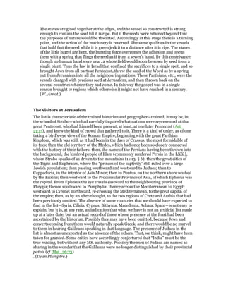The staves are glued together at the edges, and the vessel so constructed is strong
enough to contain the seed till it is ripe. But if the seeds were retained beyond that
the purposes of nature would be thwarted. Accordingly at this stage there is a turning
point, and the action of the machinery is reversed. The same qualities in the vessels
that hold fast the seed while it is green jerk it to a distance after it is ripe. The staves
of the little barrel are bent, the bursting force overcomes the adhesion and opens
them with a spring that flings the seed as if from a sewer’s hand. By this contrivance,
though no human hand were near, a whole field would soon be sown by seed from a
single plant. Thus the law in Israel that confined the sacrifices to a single spot, and so
brought Jews from all parts at Pentecost, threw the seed of the Word as by a spring
out from Jerusalem into all the neighbouring nations. These Parthians, etc., were the
vessels charged with precious seed at Jerusalem, and then thrown back on the
several countries whence they had come. In this way the gospel was in a single
season brought to regions which otherwise it might not have reached in a century.
(W. Arnot.)
The visitors at Jerusalem
The list is characteristic of the trained historian and geographer—trained, it may be, in
the school of Strabo—who had carefully inquired what nations were represented at that
great Pentecost, who had himself been present, at least, at one later Pentecost (Act_
21:15), and knew the kind of crowd that gathered to it. There is a kind of order, as of one
taking a bird’s-eye view of the Roman Empire, beginning with the great Parthian
kingdom, which was still, as it had been in the days of Crassus, the most formidable of
its foes; then the old territory of the Medes, which had once been so closely connected
with the history of their fathers; then, the name of the Persians having been thrown into
the background, the kindred people of Elam (commonly rendered Persia in the LXX.),
whom Strabo speaks of as driven to the mountains (11:13, § 6); then the great cities of
the Tigris and Euphrates, where the “princes of the captivity” still ruled over a large
Jewish population; then passing southward and westward to Judaea; then to
Cappadocia, in the interior of Asia Minor; then to Pontus, on the northern shore washed
by the Euxine; then westward to the Proconsular Province of Asia, of which Ephesus was
the capital. From Ephesus the eye travels eastward to the neighbouring province of
Phrygia; thence southward to Pamphylia; thence across the Mediterranean to Egypt;
westward to Cyrene; northward, re-crossing the Mediterranean, to the great capital of
the empire; then, as by an after-thought, to the two regions of Crete and Arabia that had
been previously omitted. The absence of some countries that we should have expected to
find in the list—Syria, Cilicia, Cyprus, Bithynia, Macedonia, Achaia, Spain—is not easy to
explain, but it is, at any rate, an indication that what we have is not an artificial list made
up at a later date, but an actual record of those whose presence at the feast had been
ascertained by the historian. Possibly they may have been omitted, because Jews and
converts coming from them would naturally speak Greek, and there would be no marvel
to them in hearing Galileans speaking in that language. The presence of Judaea in the
list is almost as unexpected as the absence of the others. That, we think, might have been
taken for granted. Some critics have accordingly conjectured that “India” must be the
true reading, but without any MS. authority. Possibly the men of Judaea are named as
sharing in the wonder that the Galileans were no longer distinguished by their provincial
patois (cf. Mat_26:73)
. (Dean Plumptre.)
 