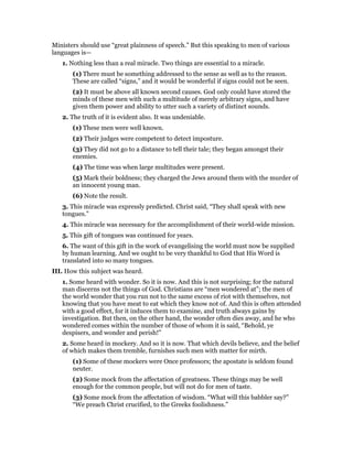 Ministers should use “great plainness of speech.” But this speaking to men of various
languages is—
1. Nothing less than a real miracle. Two things are essential to a miracle.
(1) There must be something addressed to the sense as well as to the reason.
These are called “signs,” and it would be wonderful if signs could not be seen.
(2) It must be above all known second causes. God only could have stored the
minds of these men with such a multitude of merely arbitrary signs, and have
given them power and ability to utter such a variety of distinct sounds.
2. The truth of it is evident also. It was undeniable.
(1) These men were well known.
(2) Their judges were competent to detect imposture.
(3) They did not go to a distance to tell their tale; they began amongst their
enemies.
(4) The time was when large multitudes were present.
(5) Mark their boldness; they charged the Jews around them with the murder of
an innocent young man.
(6) Note the result.
3. This miracle was expressly predicted. Christ said, “They shall speak with new
tongues.”
4. This miracle was necessary for the accomplishment of their world-wide mission.
5. This gift of tongues was continued for years.
6. The want of this gift in the work of evangelising the world must now be supplied
by human learning. And we ought to be very thankful to God that His Word is
translated into so many tongues.
III. How this subject was heard.
1. Some heard with wonder. So it is now. And this is not surprising; for the natural
man discerns not the things of God. Christians are “men wondered at”; the men of
the world wonder that you run not to the same excess of riot with themselves, not
knowing that you have meat to eat which they know not of. And this is often attended
with a good effect, for it induces them to examine, and truth always gains by
investigation. But then, on the other hand, the wonder often dies away, and he who
wondered comes within the number of those of whom it is said, “Behold, ye
despisers, and wonder and perish!”
2. Some heard in mockery. And so it is now. That which devils believe, and the belief
of which makes them tremble, furnishes such men with matter for mirth.
(1) Some of these mockers were Once professors; the apostate is seldom found
neuter.
(2) Some mock from the affectation of greatness. These things may be well
enough for the common people, but will not do for men of taste.
(3) Some mock from the affectation of wisdom. “What will this babbler say?”
“We preach Christ crucified, to the Greeks foolishness.”
 