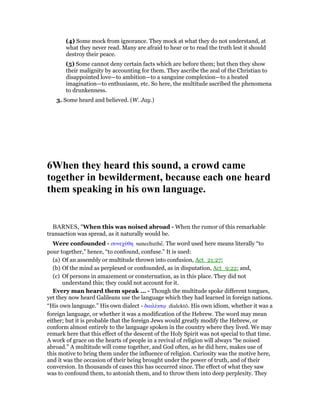 (4) Some mock from ignorance. They mock at what they do not understand, at
what they never read. Many are afraid to hear or to read the truth lest it should
destroy their peace.
(5) Some cannot deny certain facts which are before them; but then they show
their malignity by accounting for them. They ascribe the zeal of the Christian to
disappointed love—to ambition—to a sanguine complexion—to a heated
imagination—to enthusiasm, etc. So here, the multitude ascribed the phenomena
to drunkenness.
3. Some heard and believed. (W. Jay.)
6When they heard this sound, a crowd came
together in bewilderment, because each one heard
them speaking in his own language.
BARNES, "When this was noised abroad - When the rumor of this remarkable
transaction was spread, as it naturally would be.
Were confounded - συνεχύθη sunechuthe. The word used here means literally “to
pour together,” hence, “to confound, confuse.” It is used:
(a) Of an assembly or multitude thrown into confusion, Act_21:27;
(b) Of the mind as perplexed or confounded, as in disputation, Act_9:22; and,
(c) Of persons in amazement or consternation, as in this place. They did not
understand this; they could not account for it.
Every man heard them speak ... - Though the multitude spoke different tongues,
yet they now heard Galileans use the language which they had learned in foreign nations.
“His own language.” His own dialect - διαλέκτሩ dialektō. His own idiom, whether it was a
foreign language, or whether it was a modification of the Hebrew. The word may mean
either; but it is probable that the foreign Jews would greatly modify the Hebrew, or
conform almost entirely to the language spoken in the country where they lived. We may
remark here that this effect of the descent of the Holy Spirit was not special to that time.
A work of grace on the hearts of people in a revival of religion will always “be noised
abroad.” A multitude will come together, and God often, as he did here, makes use of
this motive to bring them under the influence of religion. Curiosity was the motive here,
and it was the occasion of their being brought under the power of truth, and of their
conversion. In thousands of cases this has occurred since. The effect of what they saw
was to confound them, to astonish them, and to throw them into deep perplexity. They
 