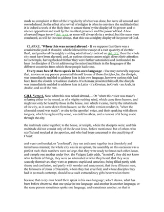 made no complaint at first of the irregularity of what was done, but were all amazed and
overwhelmed. So the effect of a revival of religion is often to convince the multitude that
it is indeed a work of the Holy One; to amaze them by the display of his power; and to
silence opposition and cavil by the manifest presence and the power of God. A few
afterward began to cavil Act_2:13, as some will always do in a revival; but the mass were
convinced, as will be the case always, that this was a mighty display of the power of God.
CLARKE, "When this was noised abroad - If we suppose that there was a
considerable peal of thunder, which followed the escape of a vast quantity of electric
fluid, and produced the mighty rushing wind already noticed on Act_2:2, then the whole
city must have been alarmed; and, as various circumstances might direct their attention
to the temple, having flocked thither they were farther astonished and confounded to
hear the disciples of Christ addressing the mixed multitude in the languages of the
different countries from which these people had come.
Every man heard them speak in his own language - Use may naturally suppose
that, as soon as any person presented himself to one of these disciples, he, the disciple,
was immediately enabled to address him in his own language, however various this had
been from the Jewish or Galilean dialects. If a Roman presented himself, the disciple
was immediately enabled to address him in Latin - if a Grecian, in Greek - an Arab, in
Arabic, and so of the rest.
GILL Verse 6. Now when this was noised abroad,.... Or "when this voice was made";
referring either to the sound, as of a mighty rushing wind, which came from heaven; and
might not only be heard by those in the house, into which it came, but by the inhabitants
of the city, as it came down from heaven; so the Arabic version renders it, "when the
aforesaid sound was made": or else to the apostles' voice, and their speaking with divers
tongues; which being heard by some, was told to others, and a rumour of it being made
through the city,
the multitude came together; to the house, or temple, where the disciples were; and this
multitude did not consist only of the devout Jews, before mentioned; but of others who
scoffed and mocked at the apostles, and who had been concerned in the crucifying of
Christ:
and were confounded; or "confused"; they ran and came together in a disorderly and
tumultuous manner; the whole city was in an uproar, the assembly on this occasion was a
perfect mob; their numbers were so large, that they were ready to thrust each other down,
and trample one another under foot: the Vulgate Latin adds, "in mind"; they did not know
what to think of things, they were so astonished at what they heard, that they were
scarcely themselves; they were as persons stupid and senseless; being filled partly with
shame and confusion, and partly with wonder and amazement, that these illiterate men,
the followers of Jesus of Nazareth, whom they had crucified, and whose disciples they
had in so much contempt, should have such extraordinary gifts bestowed on them:
because that every man heard them speak in his own language; which shows, what has
been before observed, that one spake in one language, and another in another language; or
the same person sometimes spoke one language, and sometimes another; so that in
 